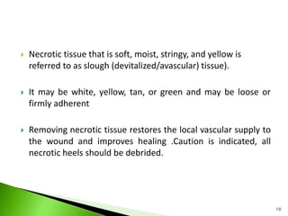  Necrotic tissue that is soft, moist, stringy, and yellow is
referred to as slough (devitalized/avascular) tissue).
 It may be white, yellow, tan, or green and may be loose or
firmly adherent
 Removing necrotic tissue restores the local vascular supply to
the wound and improves healing .Caution is indicated, all
necrotic heels should be debrided.
10
 