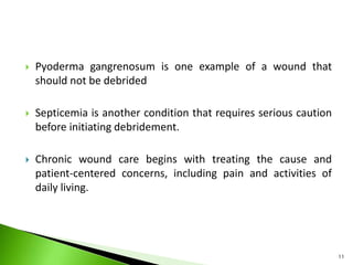  Pyoderma gangrenosum is one example of a wound that
should not be debrided
 Septicemia is another condition that requires serious caution
before initiating debridement.
 Chronic wound care begins with treating the cause and
patient-centered concerns, including pain and activities of
daily living.
11
 