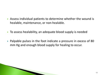  Assess individual patients to determine whether the wound is
healable, maintenance, or non-healable.
 To assess healability, an adequate blood supply is needed
 Palpable pulses in the foot indicate a pressure in excess of 80
mm Hg and enough blood supply for healing to occur.
12
 