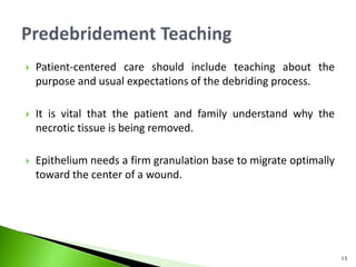  Patient-centered care should include teaching about the
purpose and usual expectations of the debriding process.
 It is vital that the patient and family understand why the
necrotic tissue is being removed.
 Epithelium needs a firm granulation base to migrate optimally
toward the center of a wound.
15
 
