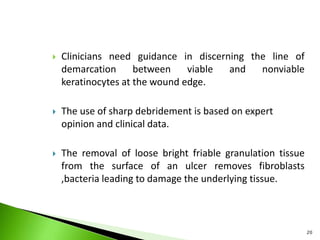  Clinicians need guidance in discerning the line of
demarcation between viable and nonviable
keratinocytes at the wound edge.
 The use of sharp debridement is based on expert
opinion and clinical data.
 The removal of loose bright friable granulation tissue
from the surface of an ulcer removes fibroblasts
,bacteria leading to damage the underlying tissue.
20
 