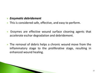  Enzymatic debridement
 This is considered safe, effective, and easy to perform.
 Enzymes are effective wound surface cleaning agents that
accelerate eschar degradation and debridement.
 The removal of debris helps a chronic wound move from the
inflammatory stage to the proliferative stage, resulting in
enhanced wound healing.
22
 