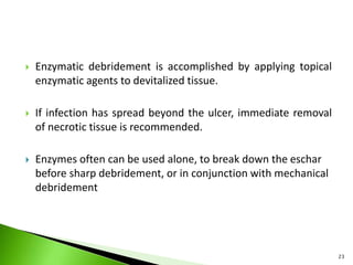 Enzymatic debridement is accomplished by applying topical
enzymatic agents to devitalized tissue.
 If infection has spread beyond the ulcer, immediate removal
of necrotic tissue is recommended.
 Enzymes often can be used alone, to break down the eschar
before sharp debridement, or in conjunction with mechanical
debridement
23
 