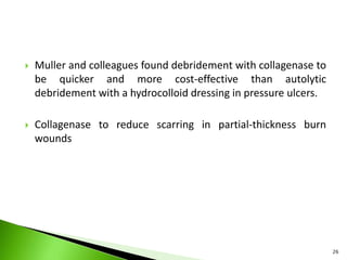  Muller and colleagues found debridement with collagenase to
be quicker and more cost-effective than autolytic
debridement with a hydrocolloid dressing in pressure ulcers.
 Collagenase to reduce scarring in partial-thickness burn
wounds
26
 