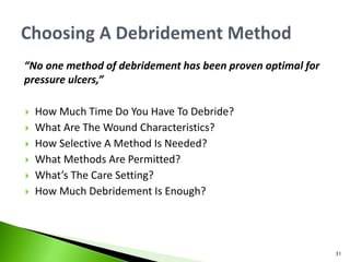 “No one method of debridement has been proven optimal for
pressure ulcers,”
 How Much Time Do You Have To Debride?
 What Are The Wound Characteristics?
 How Selective A Method Is Needed?
 What Methods Are Permitted?
 What’s The Care Setting?
 How Much Debridement Is Enough?
31
 