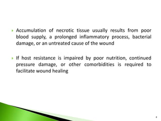  Accumulation of necrotic tissue usually results from poor
blood supply, a prolonged inflammatory process, bacterial
damage, or an untreated cause of the wound
 If host resistance is impaired by poor nutrition, continued
pressure damage, or other comorbidities is required to
facilitate wound healing
4
 