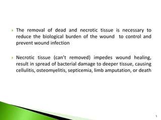  The removal of dead and necrotic tissue is necessary to
reduce the biological burden of the wound to control and
prevent wound infection
 Necrotic tissue (can’t removed) impedes wound healing,
result in spread of bacterial damage to deeper tissue, causing
cellulitis, osteomyelitis, septicemia, limb amputation, or death
5
 