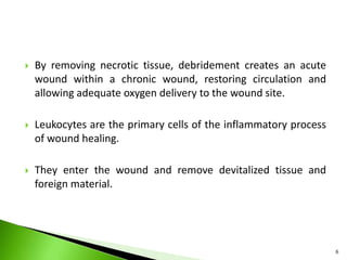  By removing necrotic tissue, debridement creates an acute
wound within a chronic wound, restoring circulation and
allowing adequate oxygen delivery to the wound site.
 Leukocytes are the primary cells of the inflammatory process
of wound healing.
 They enter the wound and remove devitalized tissue and
foreign material.
6
 