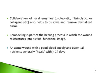  Collaboration of local enzymes (proteolytic, fibrinolytic, or
collagenolytic) also helps to dissolve and remove devitalized
tissue
 Remodeling is part of the healing process in which the wound
restructures into its final functional image.
 An acute wound with a good blood supply and essential
nutrients generally “heals” within 14 days
7
 