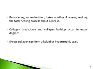  Remodeling, or maturation, takes another 4 weeks, making
the total healing process about 6 weeks.
 Collagen breakdown and collagen buildup occur in equal
degrees
 Excess collagen can form a keloid or hypertrophic scar.
8
 