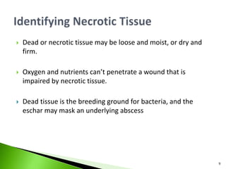  Dead or necrotic tissue may be loose and moist, or dry and
firm.
 Oxygen and nutrients can’t penetrate a wound that is
impaired by necrotic tissue.
 Dead tissue is the breeding ground for bacteria, and the
eschar may mask an underlying abscess
9
 