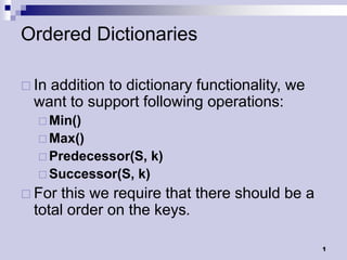 Ordered Dictionaries

 Inaddition to dictionary functionality, we
  want to support following operations:
   Min()
   Max()
   Predecessor(S,      k)
   Successor(S,   k)
 For this we require that there should be a
  total order on the keys.

                                               1
 
