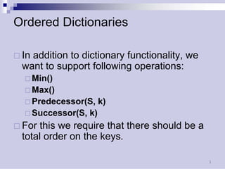 1 
Ordered Dictionaries 
… 
In addition to dictionary functionality, we want to support following operations: 
… 
Min() 
… 
Max() 
… 
Predecessor(S, k) 
… 
Successor(S, k) 
… 
For this we require that there should be a total order on the keys.  