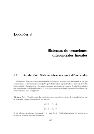Lecci´on 8
Sistemas de ecuaciones
diferenciales lineales
8.1. Introducci´on: Sistemas de ecuaciones diferenciales
Un sistema de ecuaciones diferenciales es un conjunto de una o m´as ecuaciones en las que
aparecen una o m´as funciones inc´ognita, pero todas ellas dependiendo de una sola variable
independiente. Para ilustrar este concepto vamos a retomar un ejemplo de cin´etica qu´ımica
que estudiamos en la lecci´on anterior, pero pregunt´andonos ahora una cuesti´on diferente y,
como veremos, m´as complicada.
Ejemplo 8.1 .- Consideremos las siguientes reacciones irreversibles de segundo orden que
se producen consecutivamente en un reactor:
A + S
k1
−→ X
X + S
k2
−→ Y
Si inicialmente se a˜naden 2 moles de S y 1 mol de A. ¿Cu´al es la cantidad de sustancia en
el reactor en cada instante de tiempo?.
115
 