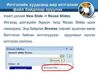 Insert цэсний New Slide -> Reuse Slides.
Ингэхэд дэлгэцийн баруун талд Reuse Slides цонх
нэмэгдэнэ. Энд байрлах Browse товчийг ашиглан өмнө
бэлтгэсэн байсан илтгэлүүдээс оруулахыг хүссэн
илтгэлээ сонгоно.
Илтгэлийн хуудсанд өөр илтгэлийг
файл байдлаар оруулах
 