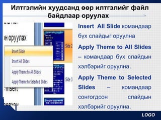 LOGO
Илтгэлийн хуудсанд өөр илтгэлийг файл
байдлаар оруулах
Insert All Slide командаар
бүх слайдыг оруулна
Apply Theme to All Slides
– командаар бүх слайдын
хэлбэрийг оруулна.
Apply Theme to Selected
Slides – командаар
сонгогдсон слайдын
хэлбэрийг оруулна.
 