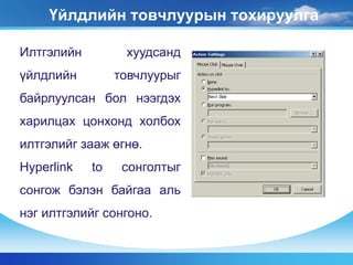 Үйлдлийн товчлуурын тохируулга
Илтгэлийн хуудсанд
үйлдлийн товчлуурыг
байрлуулсан бол нээгдэх
харилцах цонхонд холбох
илтгэлийг зааж өгнө.
Hyperlink to сонголтыг
сонгож бэлэн байгаа аль
нэг илтгэлийг сонгоно.
 