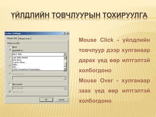 ҮЙЛДЛИЙН ТОВЧЛУУРЫН ТОХИРУУЛГА
Mouse Click - үйлдлийн
товчлуур дээр хулганаар
дарах үед өөр илтгэлтэй
холбогдоно
Mouse Over - хулганаар
заах үед өөр илтгэлтэй
холбогдоно
 