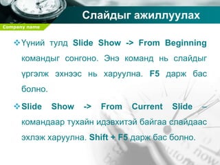 Company name
Слайдыг ажиллуулах
Үүний тулд Slide Show -> From Beginning
командыг сонгоно. Энэ команд нь слайдыг
үргэлж эхнээс нь харуулна. F5 дарж бас
болно.
Slide Show -> From Current Slide –
командаар тухайн идэвхитэй байгаа слайдаас
эхлэж харуулна. Shift + F5 дарж бас болно.
 
