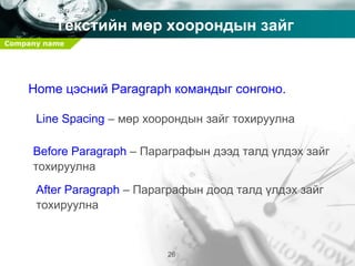 Company name
26
Текстийн мөр хоорондын зайг
тохируулах
Home цэсний Paragraph командыг сонгоно.
Line Spacing – мөр хоорондын зайг тохируулна
Before Paragraph – Параграфын дээд талд үлдэх зайг
тохируулна
After Paragraph – Параграфын доод талд үлдэх зайг
тохируулна
 