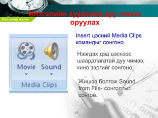 Company name
27
Илтгэлийн хуудсанд дуу чимээ
оруулах
Insert цэсний Media Clips
командыг сонгоно.
Нээгдэх дэд цэснээс
шаардлагатай дуу чимээ,
кино зэргийг сонгоно.
Жишээ болгож Sound
from File- сонголтыг
сонгоё.
 