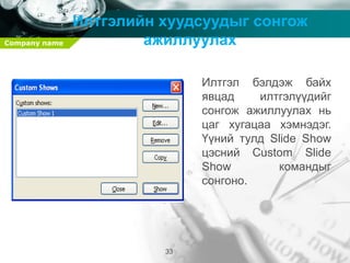 Company name
33
Илтгэлийн хуудсуудыг сонгож
ажиллуулах
Илтгэл бэлдэж байх
явцад илтгэлүүдийг
сонгож ажиллуулах нь
цаг хугацаа хэмнэдэг.
Үүний тулд Slide Show
цэсний Custom Slide
Show командыг
сонгоно.
 