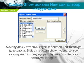 Company name
35
Custom Show цонхны New сонголтоор
нээгдэх цонх
Ажиллуулах илтгэлийн хуудсыг сонгоод Add товчлуур
дээр дарна. Slides in custom show нүдэнд сонгож
ажиллуулах илтгэлүүд орно. Буцаах бол Remove
товчлуурыг дарна
 