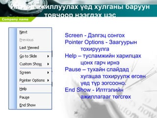 Company name
38
Илтгэл ажиллуулах үед хулганы баруун
товчоор нээгдэх цэс
Screen - Дэлгэц сонгох
Pointer Options - Заагуурын
тохируулга
Help – тусламжийн харилцах
цонх гарч ирнэ
Pause – тухайн слайдад
хугацаа тохируулж өгсөн
үед түр зогсооно.
End Show - Илтгэлийн
ажиллагааг төгсгөх
 