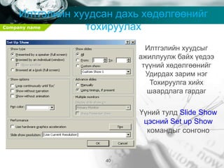 Company name
40
Илтгэлийн хуудсан дахь хөдөлгөөнийг
тохируулах
Илтгэлийн хуудсыг
ажиллуулж байх үедээ
түүний хөдөлгөөнийг
Удирдах зарим нэг
Тохируулга хийх
шаардлага гардаг
Үүний тулд Slide Show
цэсний Set up Show
командыг сонгоно
 