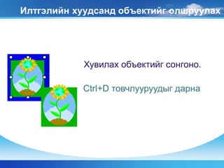 Илтгэлийн хуудсанд объектийг олшруулах
Хувилах объектийг сонгоно.
Ctrl+D товчлууруудыг дарна
 