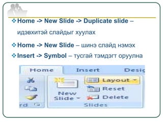 Home -> New Slide -> Duplicate slide –
идэвхитэй слайдыг хуулах
Home -> New Slide – шинэ слайд нэмэх
Insert -> Symbol – тусгай тэмдэгт оруулна
 