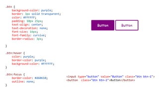 .btn {
background-color: purple;
border: 3px solid transparent;
color: #FFFFFF;
padding: 10px 25px;
text-align: center;
text-decoration: none;
font-size: 16px;
font-family: cursive;
border-radius: 3px;
}
.btn:hover {
color: purple;
border-color: purple;
background-color: #FFFFFF;
}
.btn:focus {
border-color: #d60610;
outline: none;
}
<input type="button" value="Button" class="btn btn-1">
<button class="btn btn-2">Button</button>
 