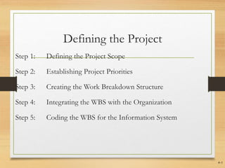 Defining the Project
Step 1: Defining the Project Scope
Step 2: Establishing Project Priorities
Step 3: Creating the Work Breakdown Structure
Step 4: Integrating the WBS with the Organization
Step 5: Coding the WBS for the Information System
4–1
 