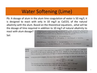 Water Softening (Lime)
Pb: A dosage of alum in the alum lime coagulation of water is 50 mg/l, it
is designed to react with only in 10 mg/l as CaCO3, of the natural
alkalinity with the alum. Based on the theoretical equations , what will be
the dosage of lime required in addition to 10 mg/l of natural alkalinity to
react with alum dosage?
Sol:
1
 