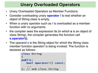 Unary Overloaded Operators
• Unary Overloaded Operators as Member Functions
• Consider overloading unary operator ! to test whether an
object of String class is empty.
• When a unary operator such as ! is overloaded as a member
function with no arguments.
• the compiler sees the expression !s (in which s is an object of
class String), the compiler generates the function call
s.operator!().
• The operand s is the String object for which the String class
member function operator! is being invoked. The function is
declared as follows:
 