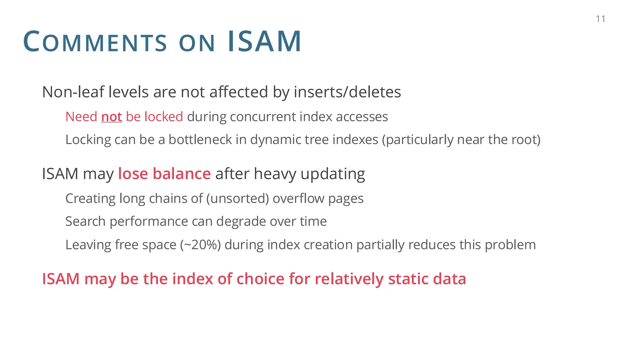 COMMENTS ON ISAM
Non-leaf levels are not affected by inserts/deletes
Need not be locked during concurrent index accesses
Locking can be a bottleneck in dynamic tree indexes (particularly near the root)
ISAM may lose balance after heavy updating
Creating long chains of (unsorted) overflow pages
Search performance can degrade over time
Leaving free space (~20%) during index creation partially reduces this problem
ISAM may be the index of choice for relatively static data
11
 