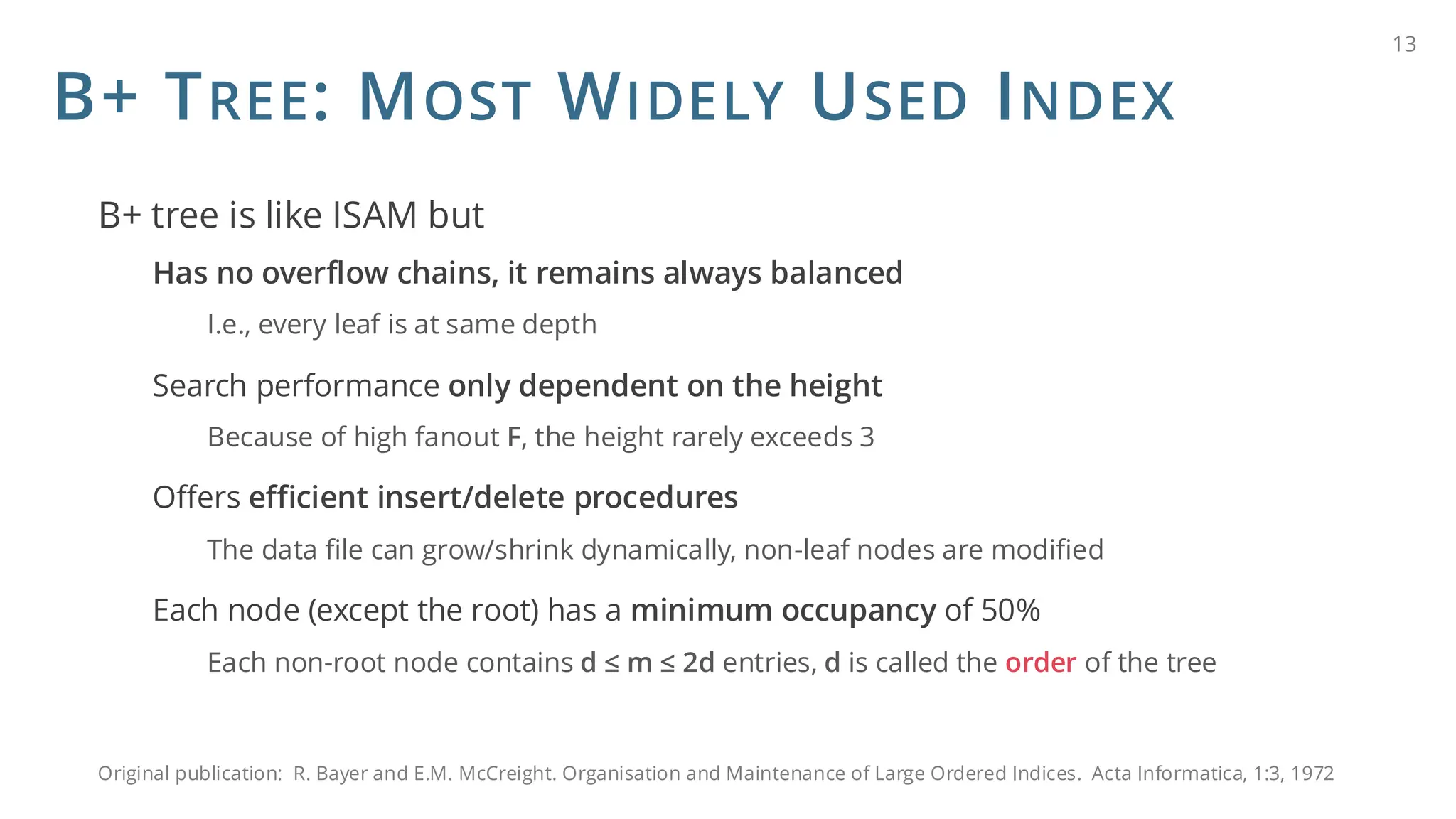 B+ TREE: MOST WIDELY USED INDEX
B+ tree is like ISAM but
Has no overflow chains, it remains always balanced
I.e., every leaf is at same depth
Search performance only dependent on the height
Because of high fanout F, the height rarely exceeds 3
Offers efficient insert/delete procedures
The data file can grow/shrink dynamically, non-leaf nodes are modified
Each node (except the root) has a minimum occupancy of 50%
Each non-root node contains d ≤ m ≤ 2d entries, d is called the order of the tree
13
Original publication: R. Bayer and E.M. McCreight. Organisation and Maintenance of Large Ordered Indices. Acta Informatica, 1:3, 1972
 