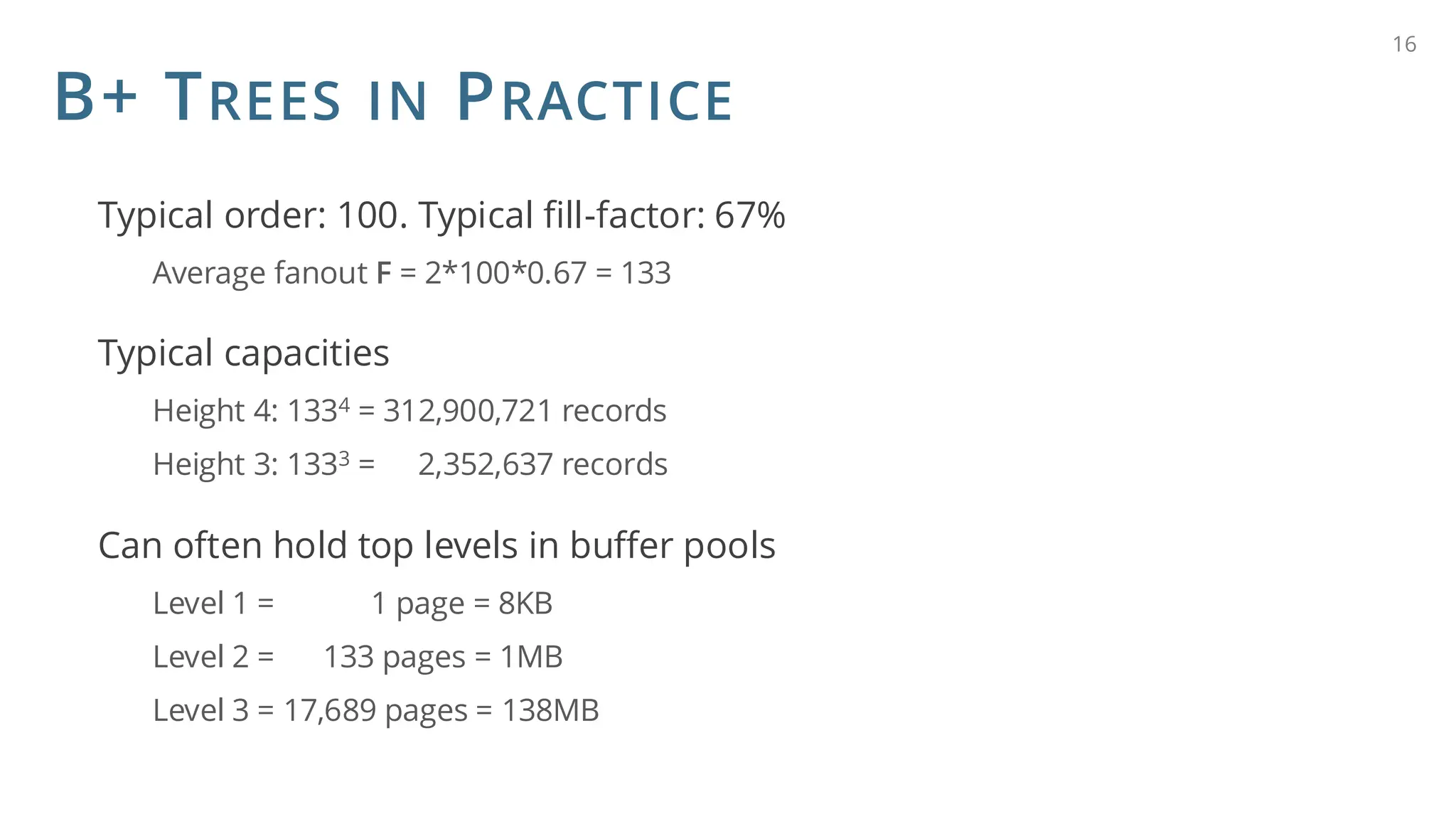 B+ TREES IN PRACTICE
Typical order: 100. Typical fill-factor: 67%
Average fanout F = 2*100*0.67 = 133
Typical capacities
Height 4: 1334 = 312,900,721 records
Height 3: 1333 = 2,352,637 records
Can often hold top levels in buffer pools
Level 1 = 1 page = 8KB
Level 2 = 133 pages = 1MB
Level 3 = 17,689 pages = 138MB
16
 