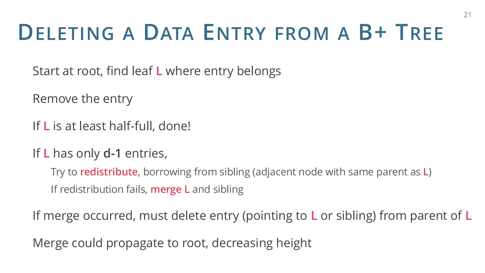 DELETING A DATA ENTRY FROM A B+ TREE
Start at root, find leaf L where entry belongs
Remove the entry
If L is at least half-full, done!
If L has only d-1 entries,
Try to redistribute, borrowing from sibling (adjacent node with same parent as L)
If redistribution fails, merge L and sibling
If merge occurred, must delete entry (pointing to L or sibling) from parent of L
Merge could propagate to root, decreasing height
21
 