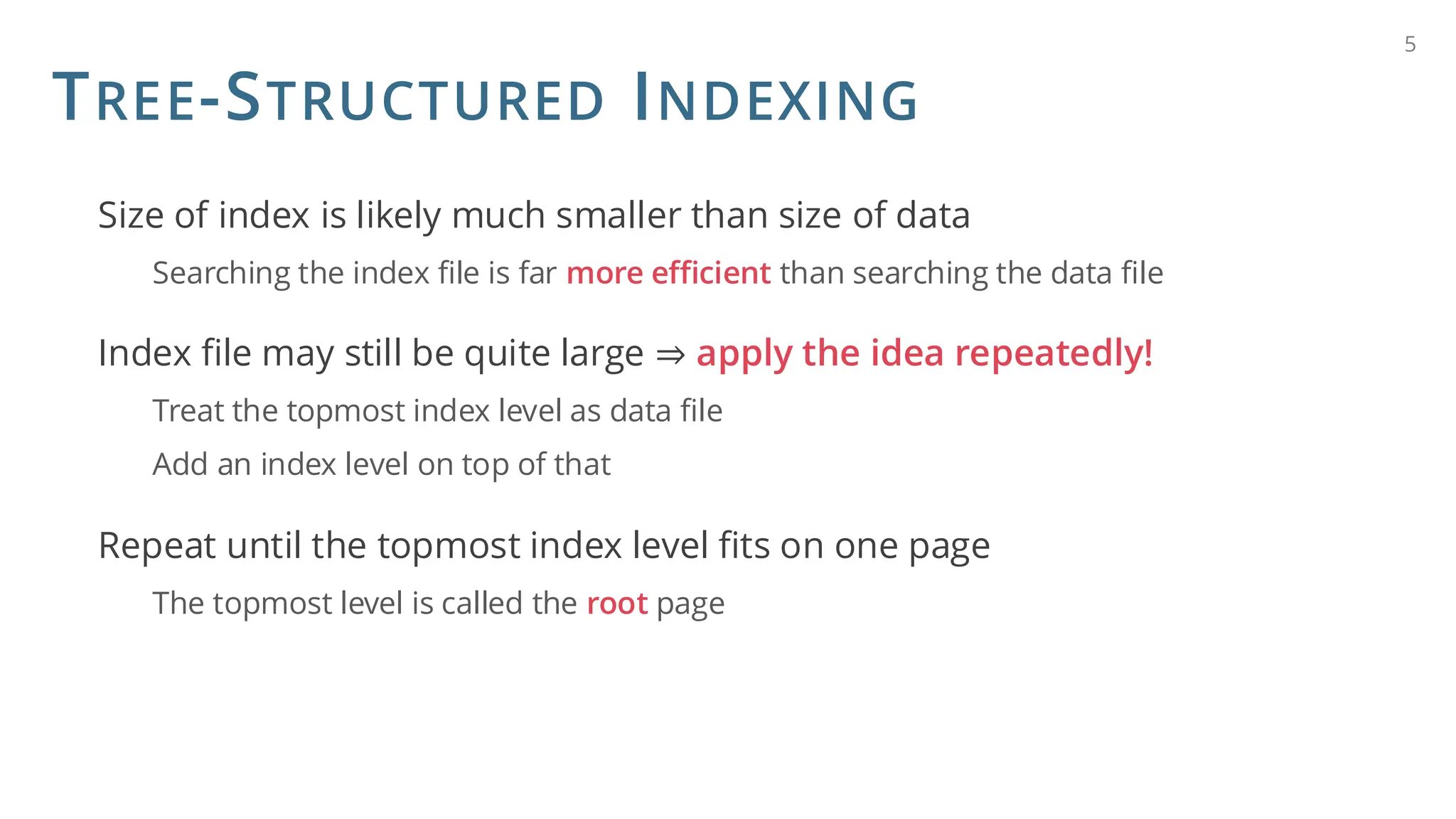 TREE-STRUCTURED INDEXING
Size of index is likely much smaller than size of data
Searching the index file is far more efficient than searching the data file
Index file may still be quite large ⇒ apply the idea repeatedly!
Treat the topmost index level as data file
Add an index level on top of that
Repeat until the topmost index level fits on one page
The topmost level is called the root page
5
 