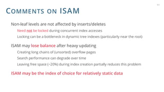 COMMENTS ON ISAM
Non-leaf levels are not affected by inserts/deletes
Need not be locked during concurrent index accesses
Locking can be a bottleneck in dynamic tree indexes (particularly near the root)
ISAM may lose balance after heavy updating
Creating long chains of (unsorted) overflow pages
Search performance can degrade over time
Leaving free space (~20%) during index creation partially reduces this problem
ISAM may be the index of choice for relatively static data
11
 
