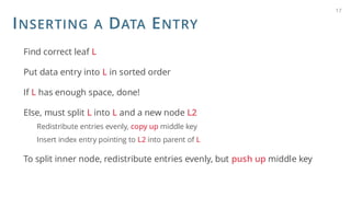 INSERTING A DATA ENTRY
Find correct leaf L
Put data entry into L in sorted order
If L has enough space, done!
Else, must split L into L and a new node L2
Redistribute entries evenly, copy up middle key
Insert index entry pointing to L2 into parent of L
To split inner node, redistribute entries evenly, but push up middle key
17
 