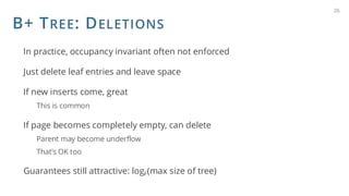 B+ TREE: DELETIONS
In practice, occupancy invariant often not enforced
Just delete leaf entries and leave space
If new inserts come, great
This is common
If page becomes completely empty, can delete
Parent may become underflow
That’s OK too
Guarantees still attractive: logF(max size of tree)
26
 