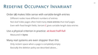 REDEFINE OCCUPANCY INVARIANT
Order (d) makes little sense with variable-length entries
Different nodes have different numbers of entries
Non-leaf index pages often hold many more entries than leaf pages
Even with fixed length fields, Variant C gives variable length data entries
Use a physical criterion in practice: at-least half-full
Measured in bytes
Many real systems are even sloppier than this
Only reclaim space when a page is completely empty
Basically the deletion policy we described above…
28
 