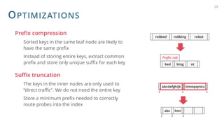 OPTIMIZATIONS
Prefix compression
Sorted keys in the same leaf node are likely to
have the same prefix
Instead of storing entire keys, extract common
prefix and store only unique suffix for each key
Suffix truncation
The keys in the inner nodes are only used to
“direct traffic”. We do not need the entire key
Store a minimum prefix needed to correctly
route probes into the index
29
robbed robbing robot
bed bing ot
Prefix: rob
abc lmn
abcdefghijk lmnopqrstu
 