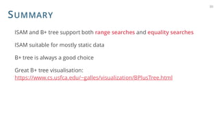 SUMMARY
ISAM and B+ tree support both range searches and equality searches
ISAM suitable for mostly static data
B+ tree is always a good choice
Great B+ tree visualisation:
https://www.cs.usfca.edu/~galles/visualization/BPlusTree.html
30
 