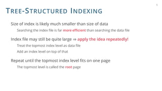 TREE-STRUCTURED INDEXING
Size of index is likely much smaller than size of data
Searching the index file is far more efficient than searching the data file
Index file may still be quite large ⇒ apply the idea repeatedly!
Treat the topmost index level as data file
Add an index level on top of that
Repeat until the topmost index level fits on one page
The topmost level is called the root page
5
 