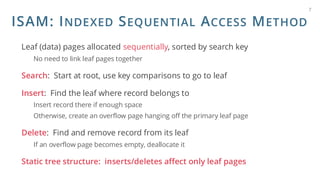 ISAM: INDEXED SEQUENTIAL ACCESS METHOD
Leaf (data) pages allocated sequentially, sorted by search key
No need to link leaf pages together
Search: Start at root, use key comparisons to go to leaf
Insert: Find the leaf where record belongs to
Insert record there if enough space
Otherwise, create an overflow page hanging off the primary leaf page
Delete: Find and remove record from its leaf
If an overflow page becomes empty, deallocate it
Static tree structure: inserts/deletes affect only leaf pages
7
 