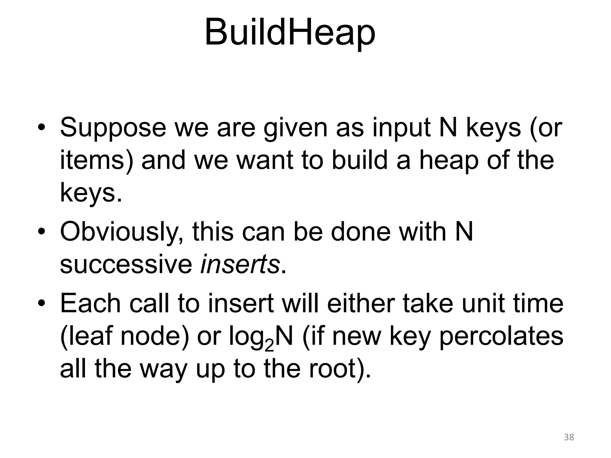 38
BuildHeap
• Suppose we are given as input N keys (or
items) and we want to build a heap of the
keys.
• Obviously, this can be done with N
successive inserts.
• Each call to insert will either take unit time
(leaf node) or log2N (if new key percolates
all the way up to the root).
 