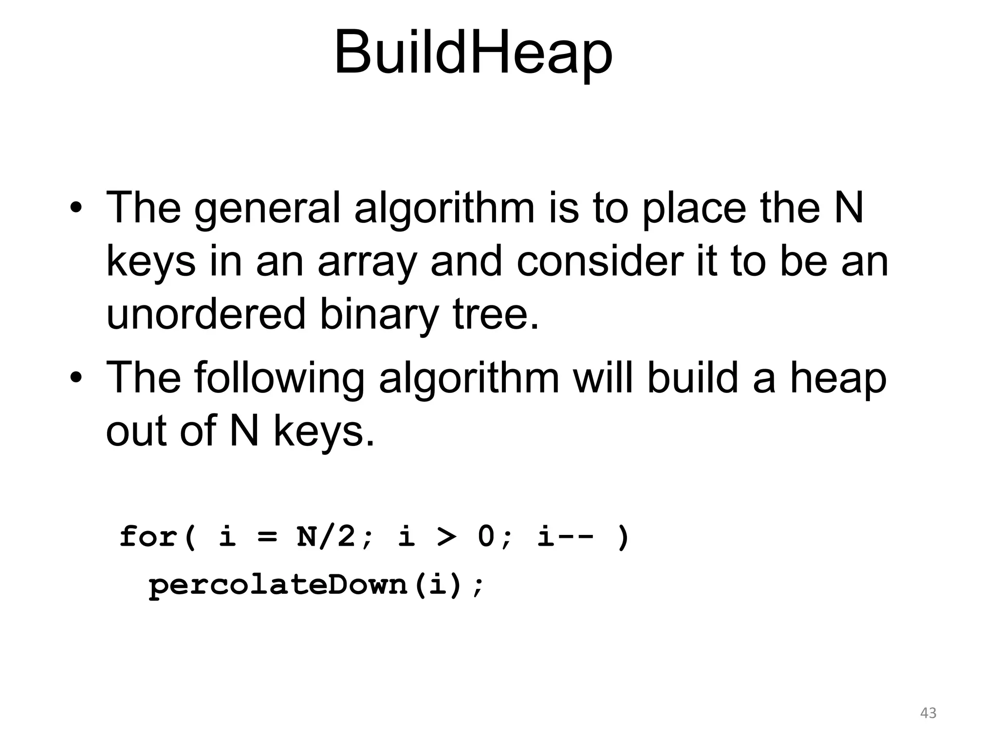 43
BuildHeap
• The general algorithm is to place the N
keys in an array and consider it to be an
unordered binary tree.
• The following algorithm will build a heap
out of N keys.
for( i = N/2; i > 0; i-- )
percolateDown(i);
 